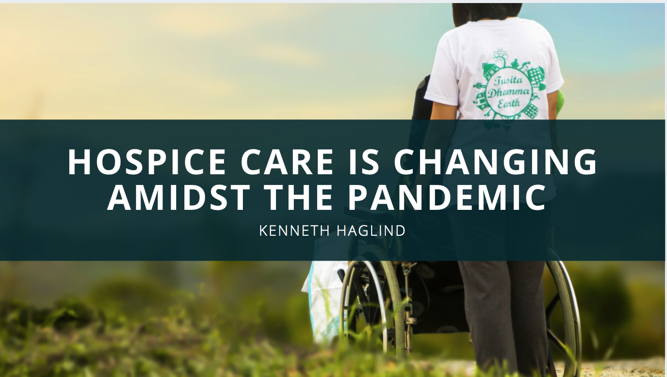 Hospice Care is Changing Amidst the Pandemic According to Kenneth Haglind